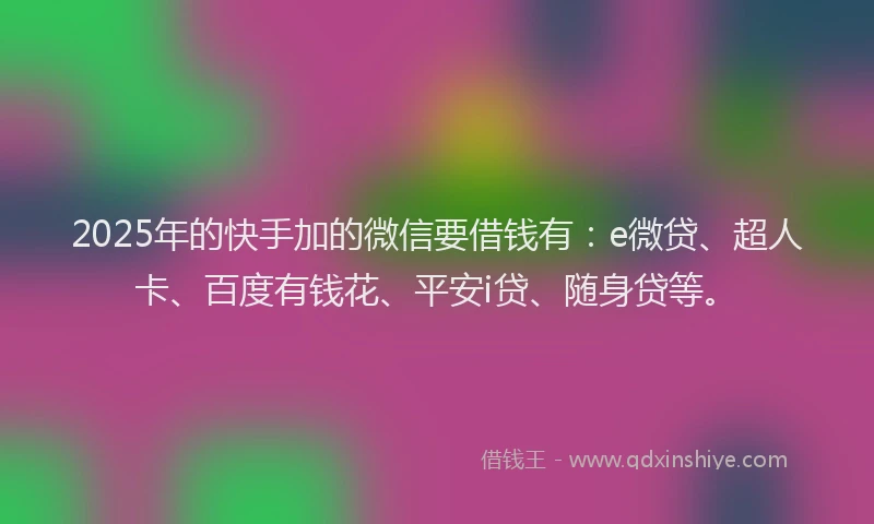 2025年的快手加的微信要借钱有：e微贷、超人卡、百度有钱花、平安i贷、随身贷等。