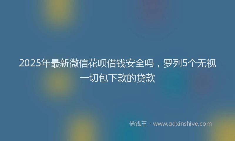 2025年最新微信花呗借钱安全吗，罗列5个无视一切包下款的贷款