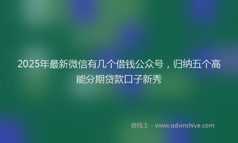 2025年最新微信有几个借钱公众号，归纳五个高能分期贷款口子新秀