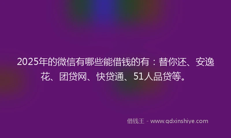 2025年的微信有哪些能借钱的有：替你还、安逸花、团贷网、快贷通、51人品贷等。