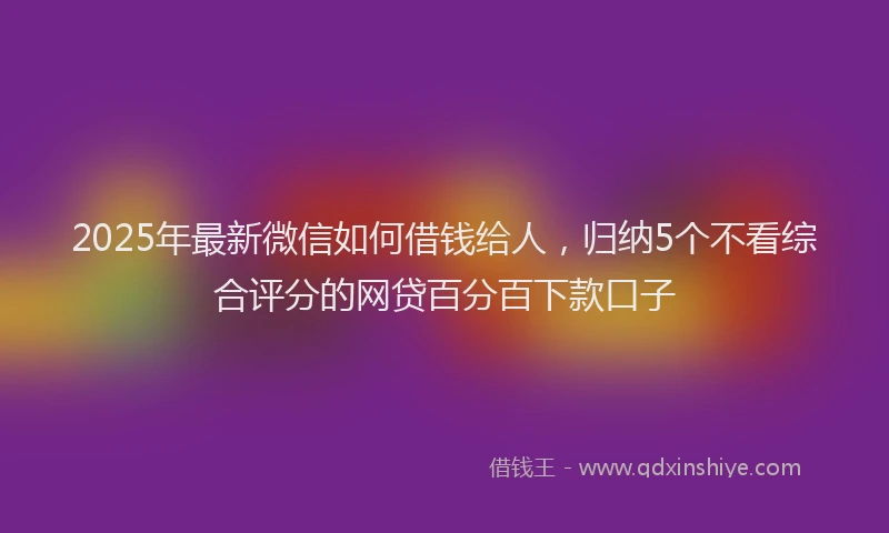 2025年最新微信如何借钱给人，归纳5个不看综合评分的网贷百分百下款口子