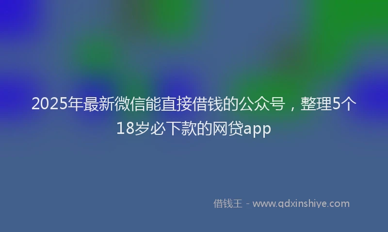 2025年最新微信能直接借钱的公众号，整理5个18岁必下款的网贷app