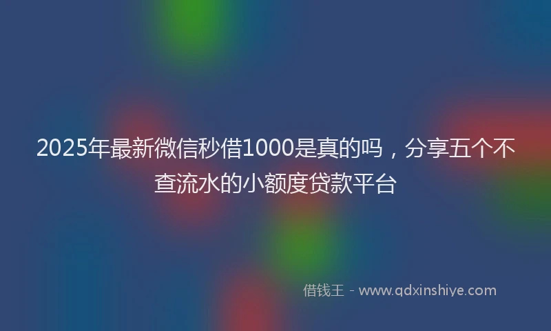 2025年最新微信秒借1000是真的吗，分享五个不查流水的小额度贷款平台