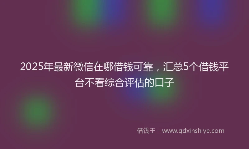 2025年最新微信在哪借钱可靠，汇总5个借钱平台不看综合评估的口子