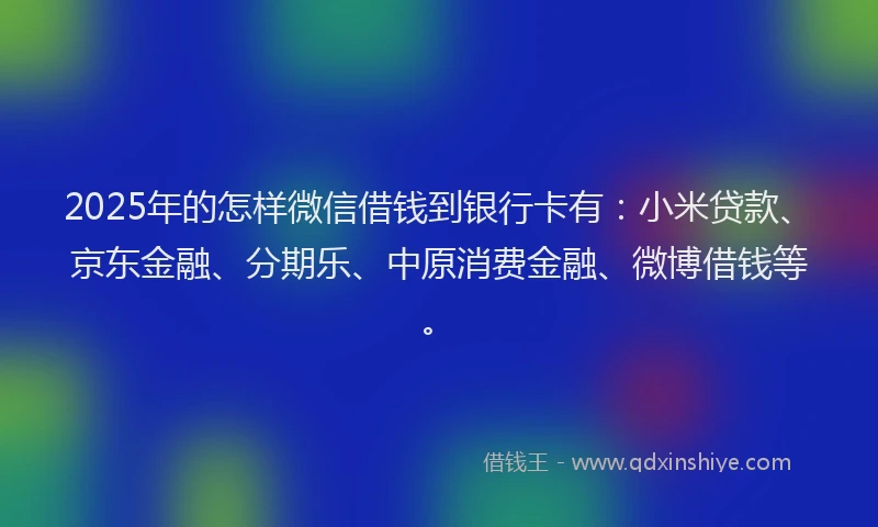 2025年的怎样微信借钱到银行卡有：小米贷款、京东金融、分期乐、中原消费金融、微博借钱等。