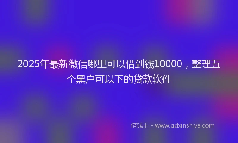 2025年最新微信哪里可以借到钱10000，整理五个黑户可以下的贷款软件