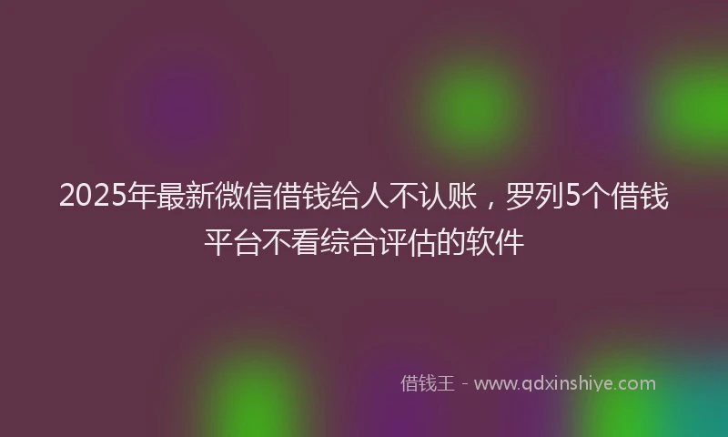 2025年最新微信借钱给人不认账，罗列5个借钱平台不看综合评估的软件