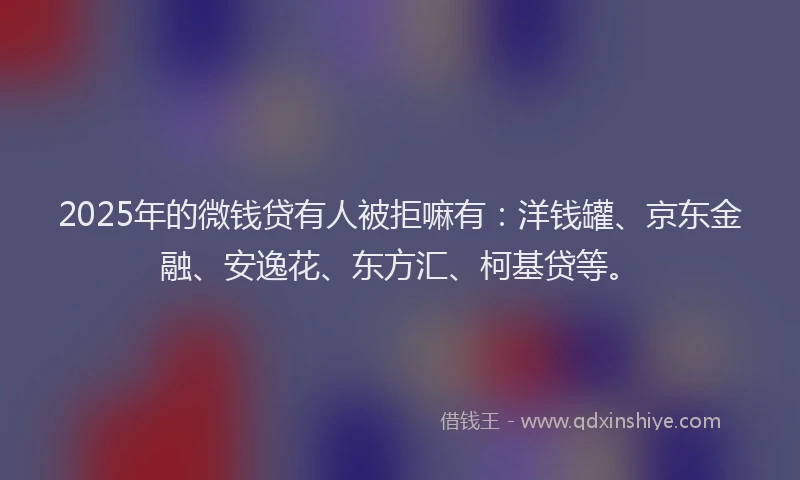 2025年的微钱贷有人被拒嘛有：洋钱罐、京东金融、安逸花、东方汇、柯基贷等。