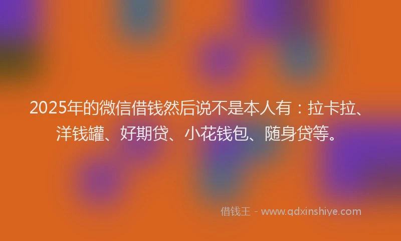 2025年的微信借钱然后说不是本人有：拉卡拉、洋钱罐、好期贷、小花钱包、随身贷等。