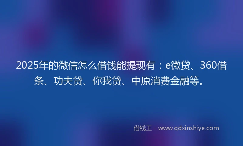 2025年的微信怎么借钱能提现有：e微贷、360借条、功夫贷、你我贷、中原消费金融等。