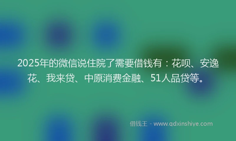 2025年的微信说住院了需要借钱有：花呗、安逸花、我来贷、中原消费金融、51人品贷等。