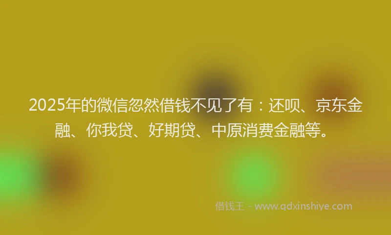 2025年的微信忽然借钱不见了有：还呗、京东金融、你我贷、好期贷、中原消费金融等。