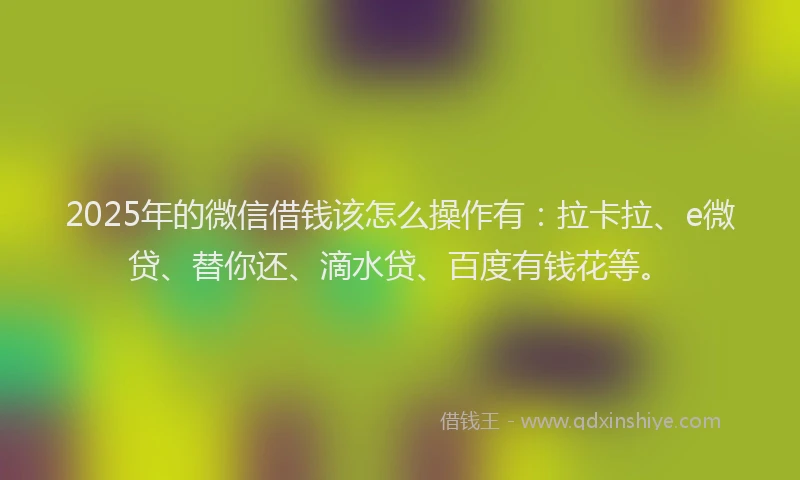 2025年的微信借钱该怎么操作有：拉卡拉、e微贷、替你还、滴水贷、百度有钱花等。