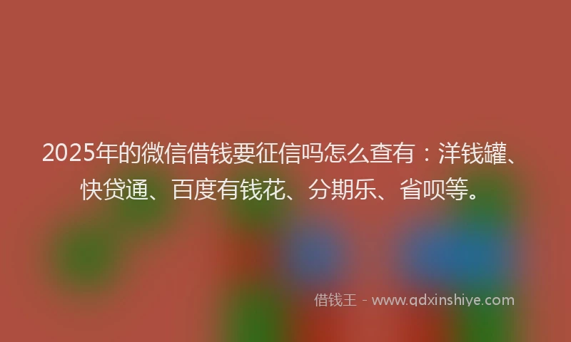 2025年的微信借钱要征信吗怎么查有：洋钱罐、快贷通、百度有钱花、分期乐、省呗等。