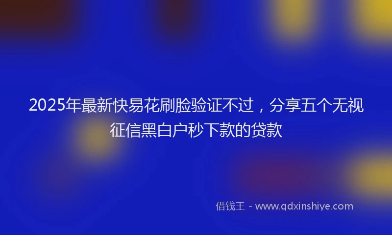2025年最新快易花刷脸验证不过，分享五个无视征信黑白户秒下款的贷款