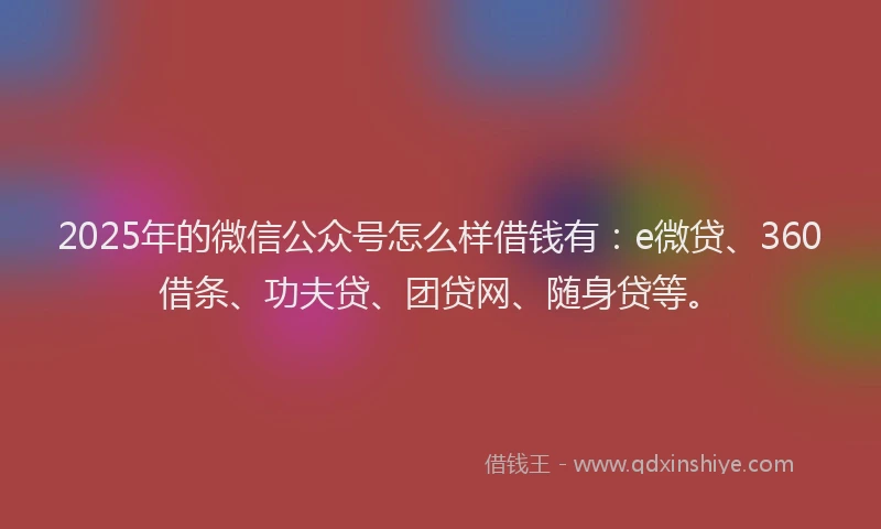 2025年的微信公众号怎么样借钱有：e微贷、360借条、功夫贷、团贷网、随身贷等。
