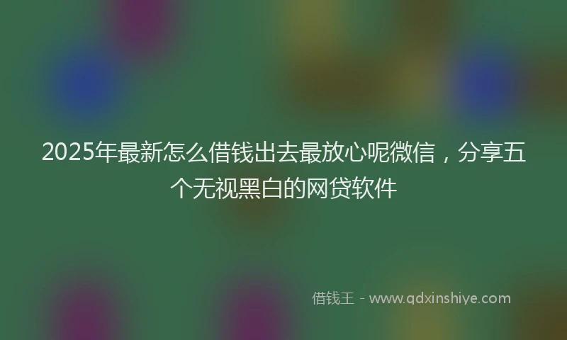 2025年最新怎么借钱出去最放心呢微信，分享五个无视黑白的网贷软件