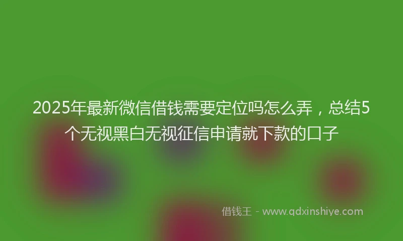 2025年最新微信借钱需要定位吗怎么弄，总结5个无视黑白无视征信申请就下款的口子