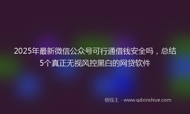 2025年最新微信公众号可行通借钱安全吗，总结5个真正无视风控黑白的网贷软件