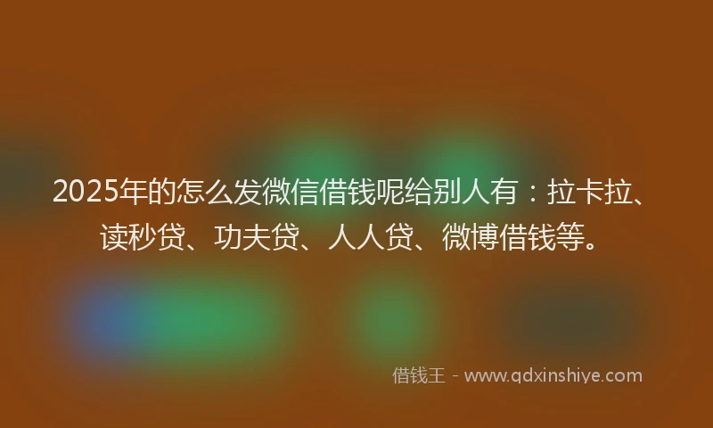 2025年的怎么发微信借钱呢给别人有：拉卡拉、读秒贷、功夫贷、人人贷、微博借钱等。