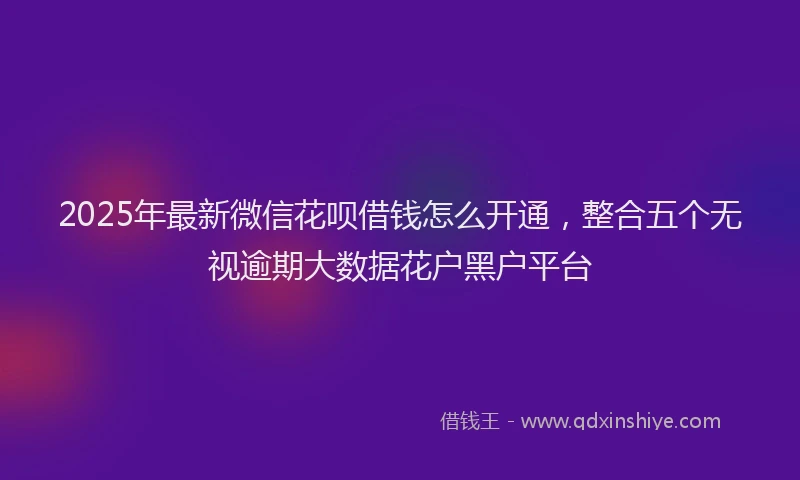 2025年最新微信花呗借钱怎么开通，整合五个无视逾期大数据花户黑户平台