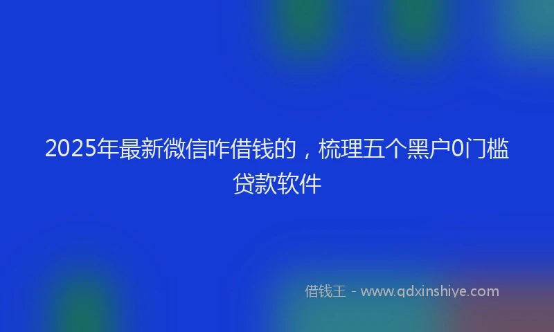 2025年最新微信咋借钱的，梳理五个黑户0门槛贷款软件