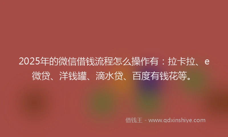 2025年的微信借钱流程怎么操作有：拉卡拉、e微贷、洋钱罐、滴水贷、百度有钱花等。
