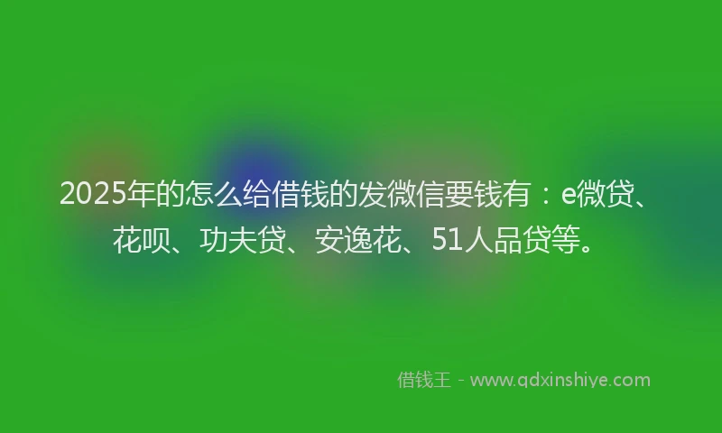 2025年的怎么给借钱的发微信要钱有：e微贷、花呗、功夫贷、安逸花、51人品贷等。