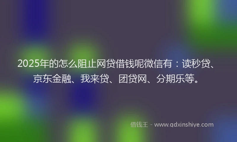 2025年的怎么阻止网贷借钱呢微信有：读秒贷、京东金融、我来贷、团贷网、分期乐等。