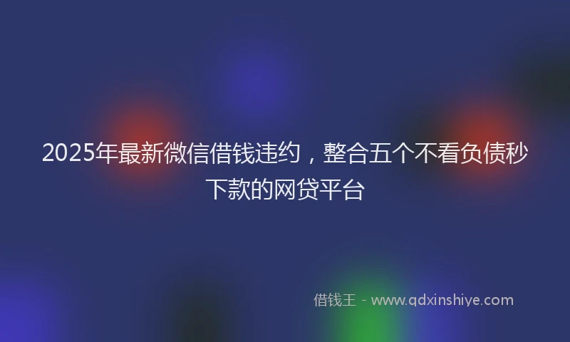 2025年最新微信借钱违约，整合五个不看负债秒下款的网贷平台