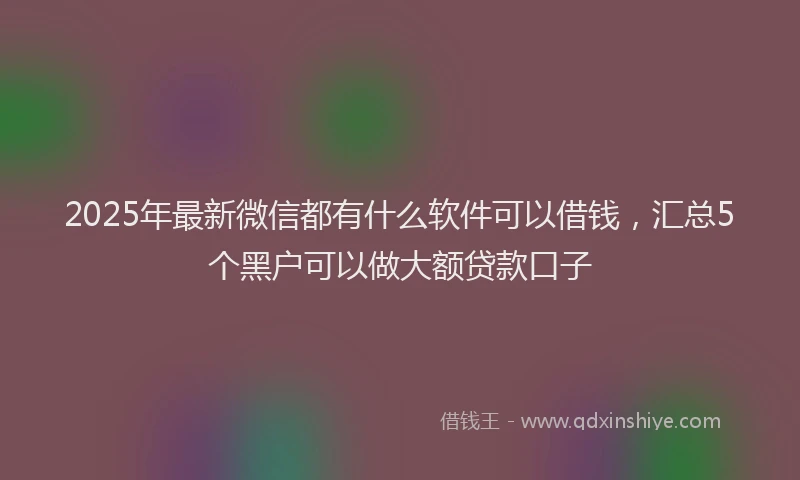 2025年最新微信都有什么软件可以借钱，汇总5个黑户可以做大额贷款口子