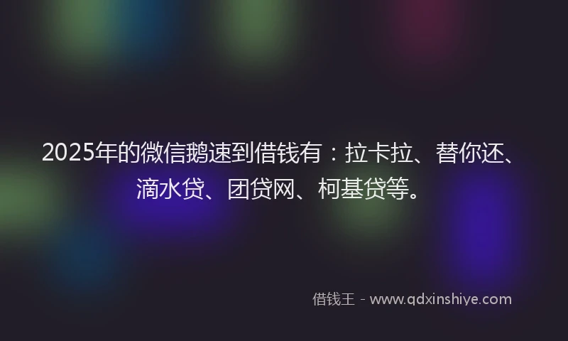 2025年的微信鹅速到借钱有：拉卡拉、替你还、滴水贷、团贷网、柯基贷等。