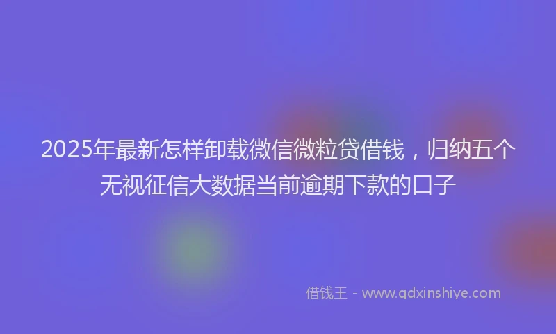 2025年最新怎样卸载微信微粒贷借钱，归纳五个无视征信大数据当前逾期下款的口子