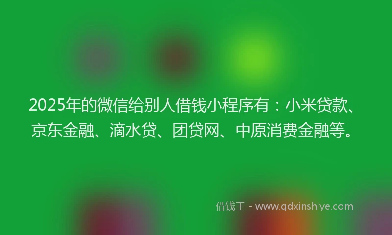 2025年的微信给别人借钱小程序有：小米贷款、京东金融、滴水贷、团贷网、中原消费金融等。