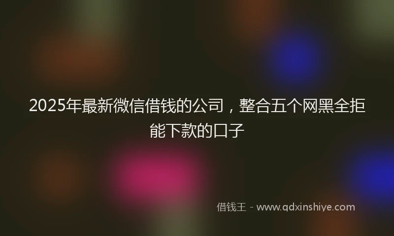2025年最新微信借钱的公司，整合五个网黑全拒能下款的口子