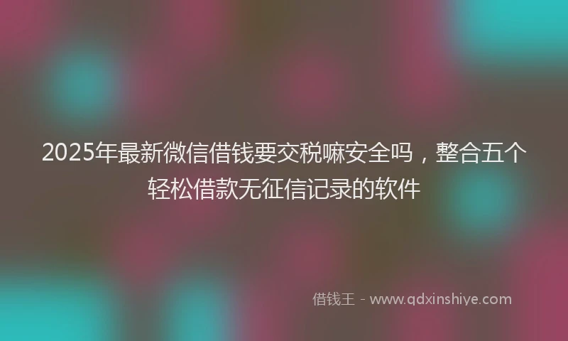 2025年最新微信借钱要交税嘛安全吗，整合五个轻松借款无征信记录的软件