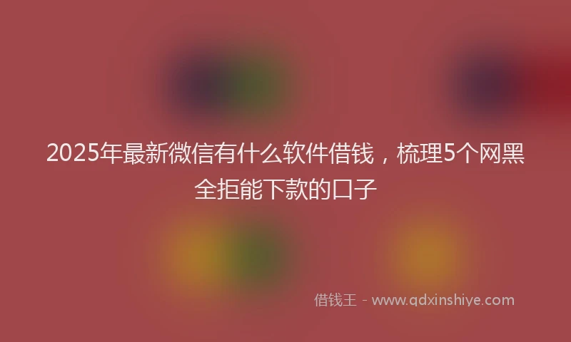 2025年最新微信有什么软件借钱，梳理5个网黑全拒能下款的口子