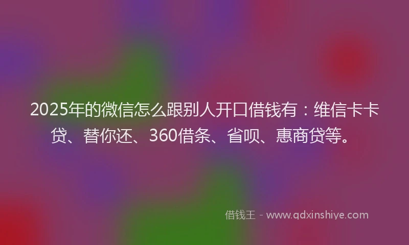 2025年的微信怎么跟别人开口借钱有：维信卡卡贷、替你还、360借条、省呗、惠商贷等。