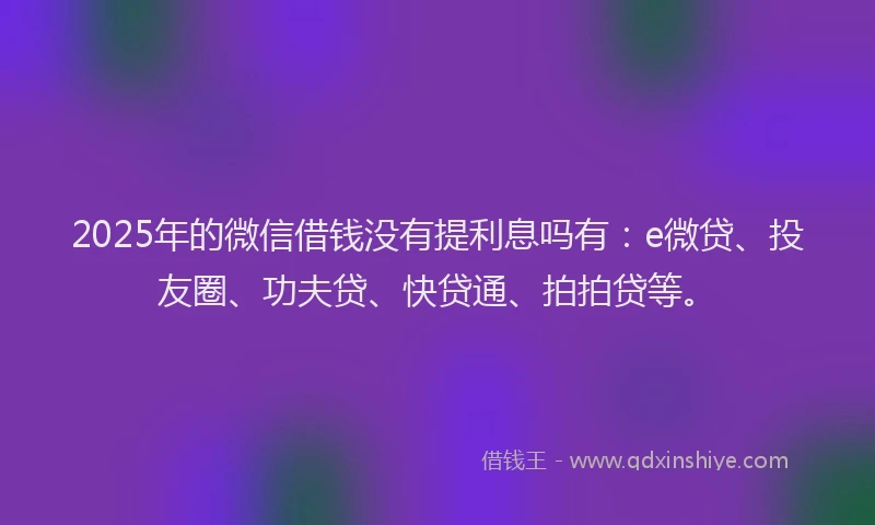 2025年的微信借钱没有提利息吗有：e微贷、投友圈、功夫贷、快贷通、拍拍贷等。