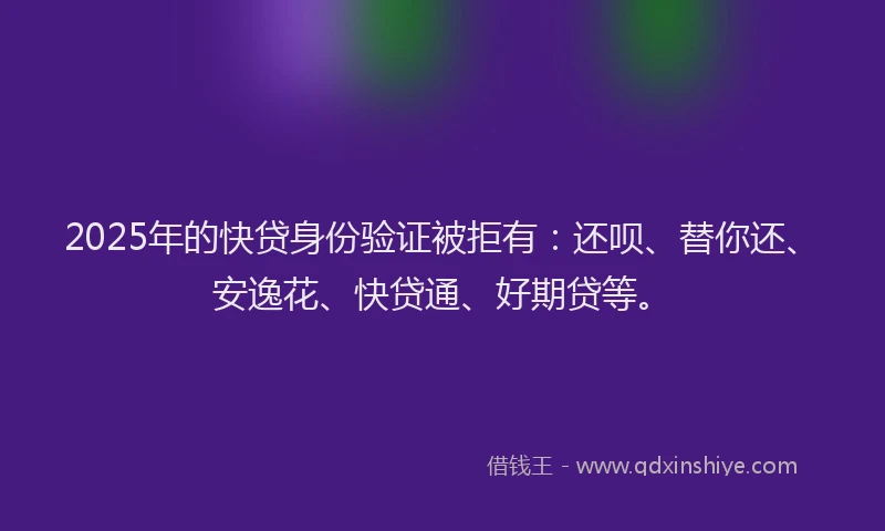 2025年的快贷身份验证被拒有：还呗、替你还、安逸花、快贷通、好期贷等。