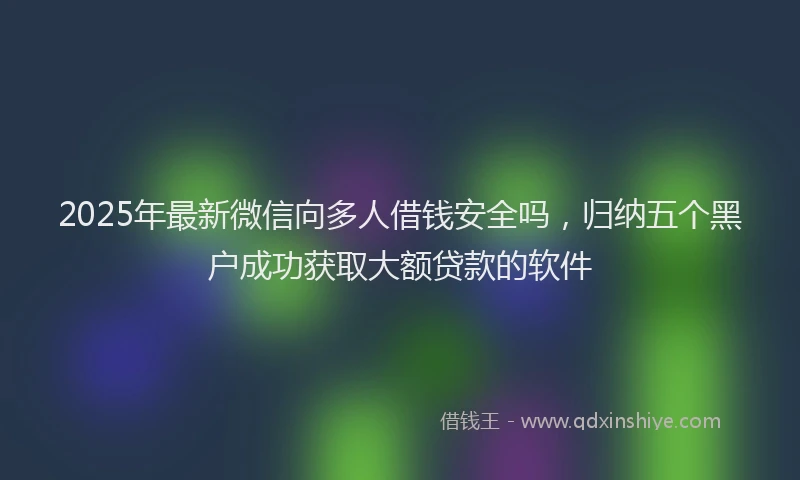 2025年最新微信向多人借钱安全吗，归纳五个黑户成功获取大额贷款的软件