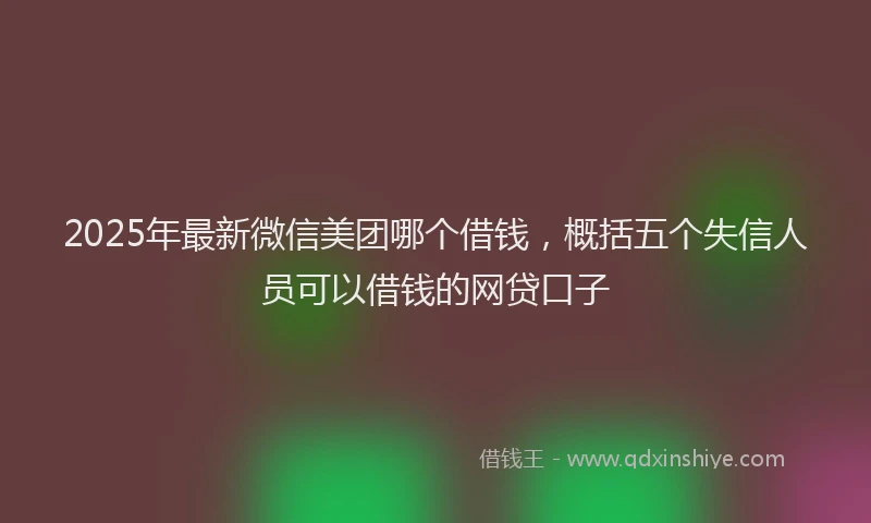 2025年最新微信美团哪个借钱，概括五个失信人员可以借钱的网贷口子