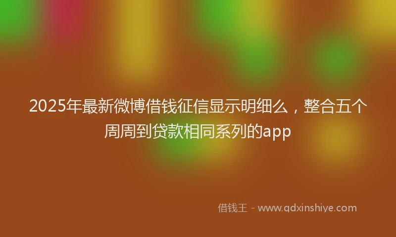2025年最新微博借钱征信显示明细么，整合五个周周到贷款相同系列的app