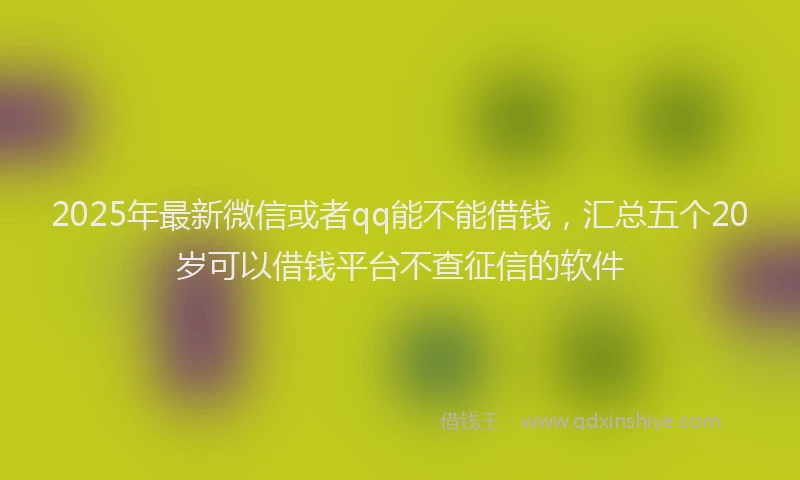 2025年最新微信或者qq能不能借钱，汇总五个20岁可以借钱平台不查征信的软件