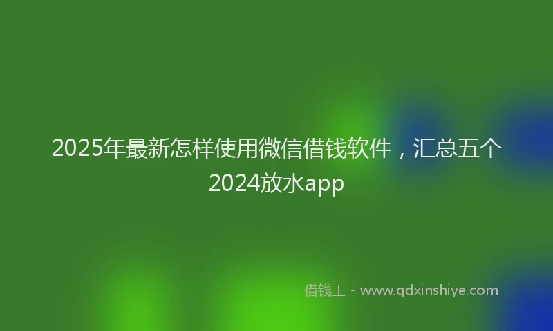2025年最新怎样使用微信借钱软件，汇总五个2024放水app