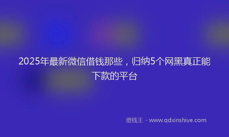 2025年最新微信借钱那些，归纳5个网黑真正能下款的平台