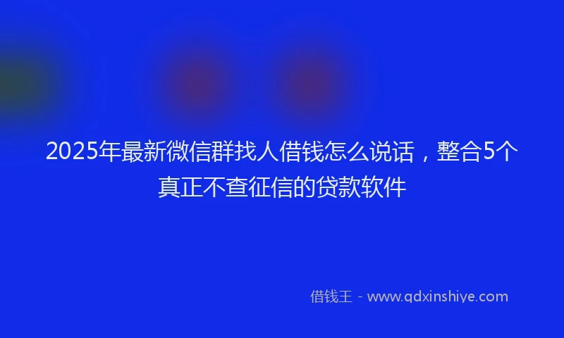 2025年最新微信群找人借钱怎么说话，整合5个真正不查征信的贷款软件