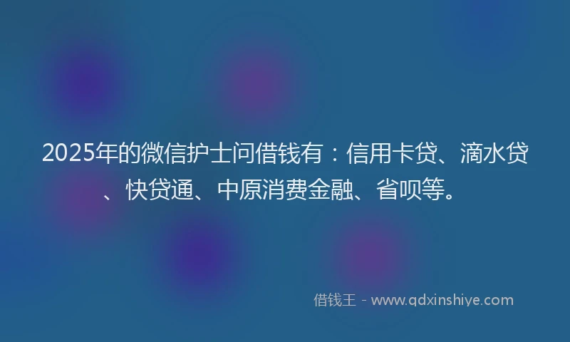 2025年的微信护士问借钱有：信用卡贷、滴水贷、快贷通、中原消费金融、省呗等。