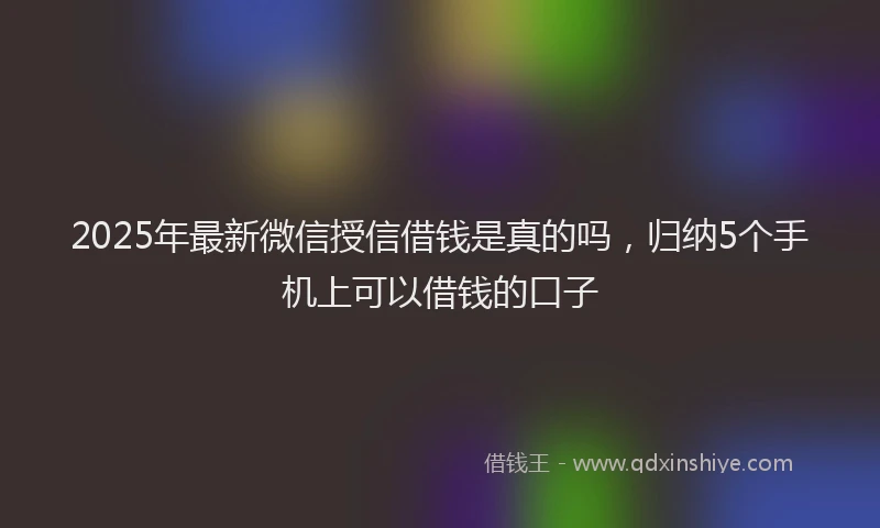 2025年最新微信授信借钱是真的吗，归纳5个手机上可以借钱的口子