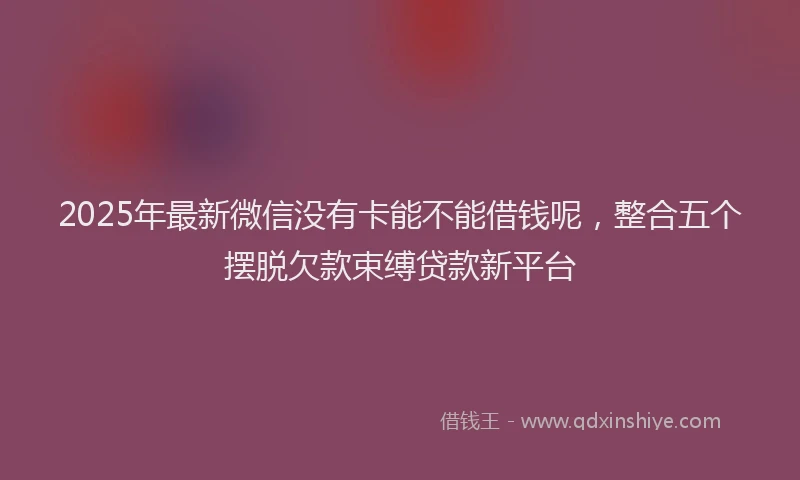 2025年最新微信没有卡能不能借钱呢，整合五个摆脱欠款束缚贷款新平台